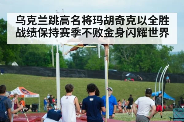 乌克兰跳高名将玛胡奇克以全胜战绩保持赛季不败金身闪耀世界